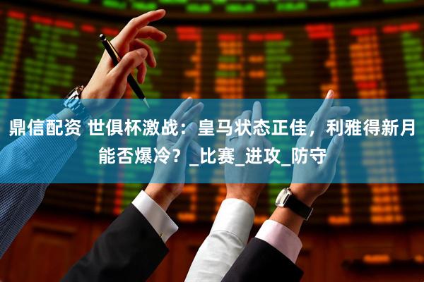 鼎信配资 世俱杯激战：皇马状态正佳，利雅得新月能否爆冷？_比赛_进攻_防守