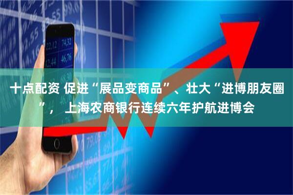 十点配资 促进“展品变商品”、壮大“进博朋友圈”， 上海农商银行连续六年护航进博会