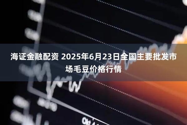 海证金融配资 2025年6月23日全国主要批发市场毛豆价格行情