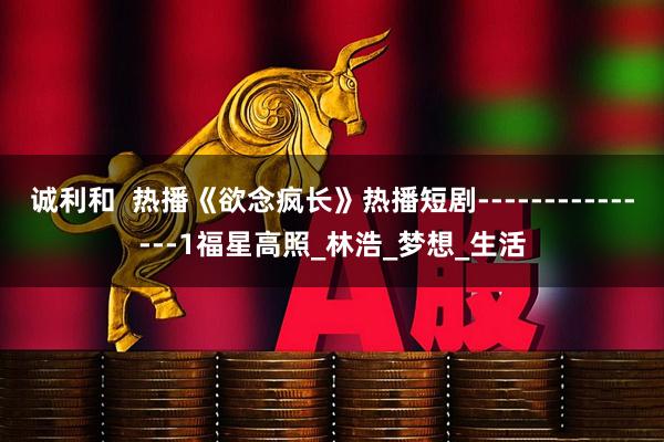 诚利和  热播《欲念疯长》热播短剧---------------1福星高照_林浩_梦想_生活