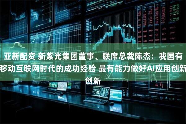 亚新配资 新紫光集团董事、联席总裁陈杰：我国有移动互联网时代的成功经验 最有能力做好AI应用创新