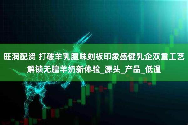 旺润配资 打破羊乳膻味刻板印象盛健乳企双重工艺解锁无膻羊奶新体验_源头_产品_低温