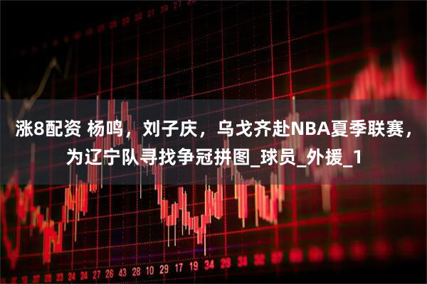 涨8配资 杨鸣，刘子庆，乌戈齐赴NBA夏季联赛，为辽宁队寻找争冠拼图_球员_外援_1