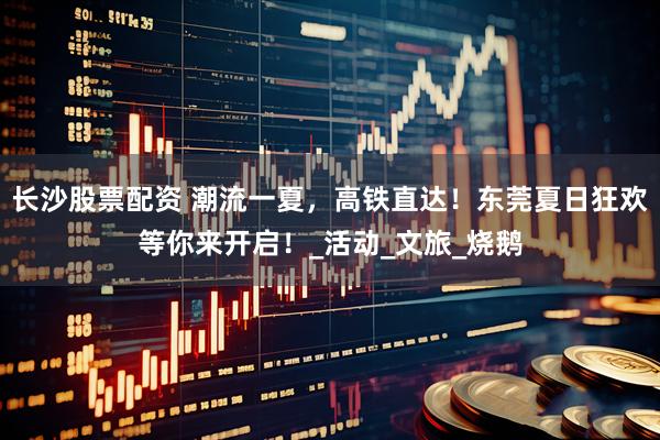 长沙股票配资 潮流一夏，高铁直达！东莞夏日狂欢等你来开启！_活动_文旅_烧鹅