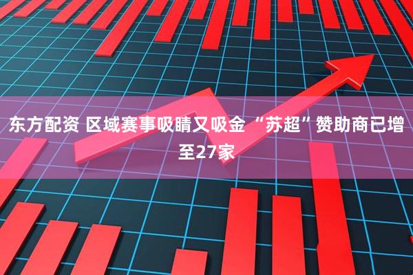 东方配资 区域赛事吸睛又吸金 “苏超”赞助商已增至27家