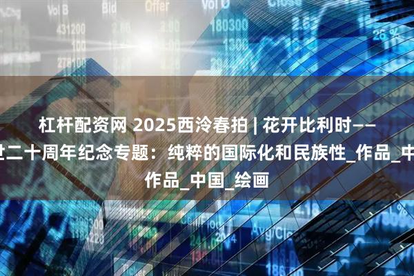 杠杆配资网 2025西泠春拍 | 花开比利时——沙耆逝世二十周年纪念专题：纯粹的国际化和民族性_作品_中国_绘画