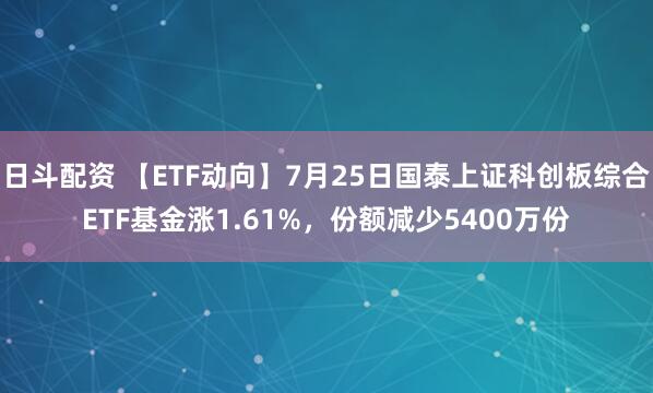 日斗配资 【ETF动向】7月25日国泰上证科创板综合ETF基金涨1.61%，份额减少5400万份