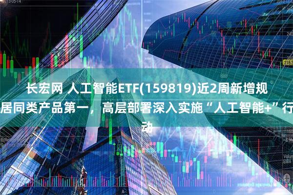 长宏网 人工智能ETF(159819)近2周新增规模居同类产品第一，高层部署深入实施“人工智能+”行动