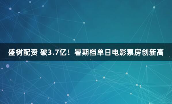 盛树配资 破3.7亿！暑期档单日电影票房创新高