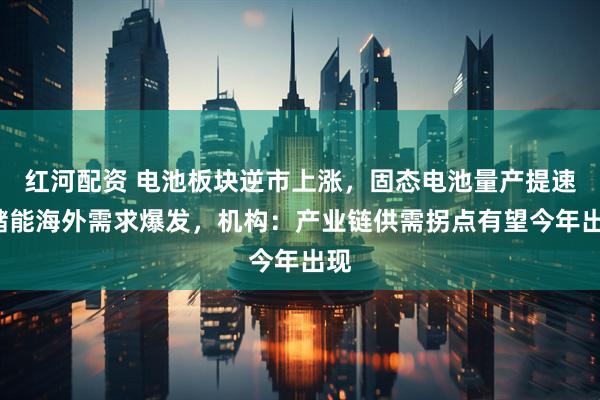 红河配资 电池板块逆市上涨，固态电池量产提速+储能海外需求爆发，机构：产业链供需拐点有望今年出现