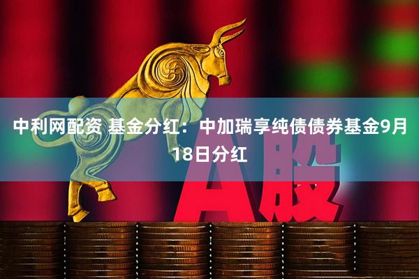 中利网配资 基金分红：中加瑞享纯债债券基金9月18日分红