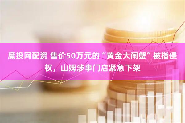 魔投网配资 售价50万元的“黄金大闸蟹”被指侵权，山姆涉事门店紧急下架