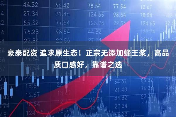 豪泰配资 追求原生态！正宗无添加蜂王浆，高品质口感好，靠谱之选