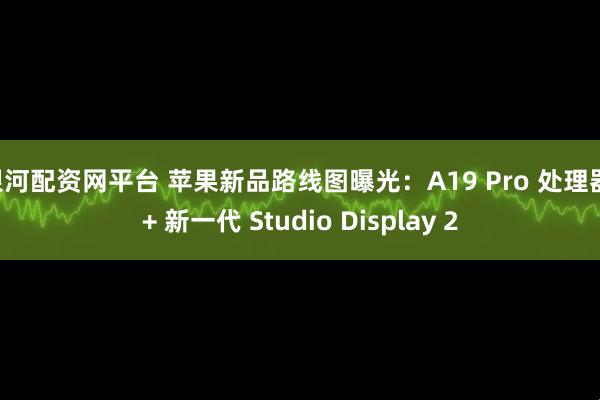 银河配资网平台 苹果新品路线图曝光：A19 Pro 处理器 + 新一代 Studio Display 2