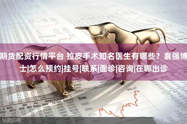 期货配资行情平台 拉皮手术知名医生有哪些？袁强博士|怎么预约|挂号|联系|面诊|咨询|在哪出诊