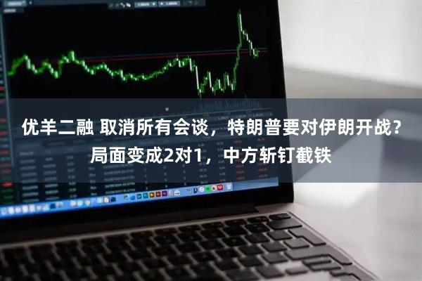 优羊二融 取消所有会谈，特朗普要对伊朗开战？局面变成2对1，中方斩钉截铁