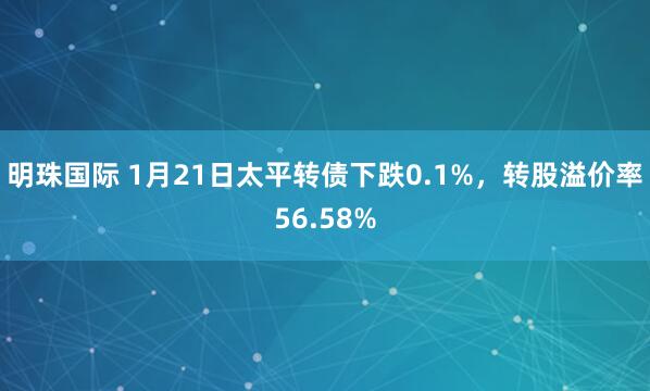 明珠国际 1月21日太平转债下跌0.1%，转股溢价率56.58%