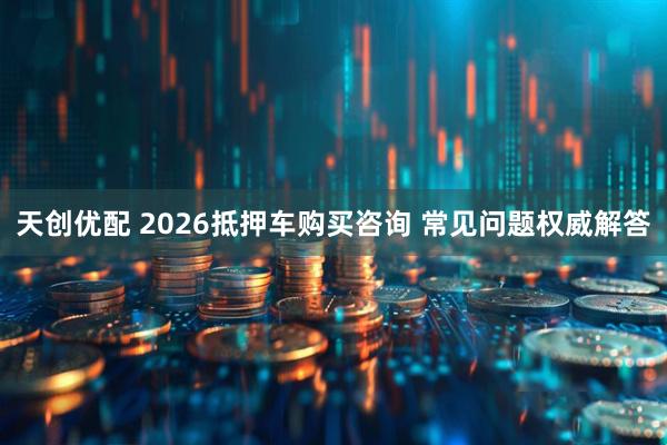 天创优配 2026抵押车购买咨询 常见问题权威解答