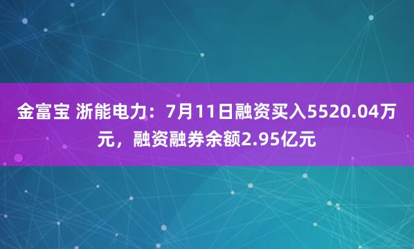 金富宝 浙能电力：7月11日融资买入5520.04万元，融资融券余额2.95亿元