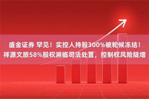 盛金证券 罕见！实控人持股300%被轮候冻结！祥源文旅58%股权濒临司法处置，控制权风险陡增